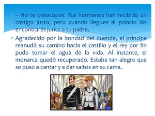  – No te preocupes. Tus hermanos han recibido un
castigo justo, pero cuando llegues al palacio los
encontrarás junto a tu padre.
 Agradecido por la bondad del duende, el príncipe
reanudó su camino hacia el castillo y el rey por fin
pudo tomar el agua de la vida. Al instante, el
monarca quedó recuperado. Estaba tan alegre que
se puso a cantar y a dar saltos en su cama.
 