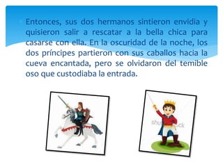  Entonces, sus dos hermanos sintieron envidia y
quisieron salir a rescatar a la bella chica para
casarse con ella. En la oscuridad de la noche, los
dos príncipes partieron con sus caballos hacia la
cueva encantada, pero se olvidaron del temible
oso que custodiaba la entrada.
 