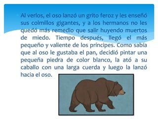  Al verlos, el oso lanzó un grito feroz y les enseñó
sus colmillos gigantes, y a los hermanos no les
quedó más remedio que salir huyendo muertos
de miedo. Tiempo después, llegó el más
pequeño y valiente de los príncipes. Como sabía
que al oso le gustaba el pan, decidió pintar una
pequeña piedra de color blanco, la ató a su
caballo con una larga cuerda y luego la lanzó
hacia el oso.
 