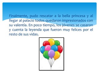  Finalmente, pudo rescatar a la bella princesa y al
llegar al palacio todos quedaron impresionados con
su valentía. En poco tiempo, los jóvenes se casaron
y cuenta la leyenda que fueron muy felices por el
resto de sus vidas.
 