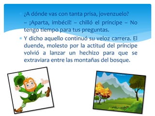  ¿A dónde vas con tanta prisa, jovenzuelo?
 – ¡Aparta, imbécil! – chilló el príncipe – No
tengo tiempo para tus preguntas.
 Y dicho aquello continuó su veloz carrera. El
duende, molesto por la actitud del príncipe
volvió a lanzar un hechizo para que se
extraviara entre las montañas del bosque.
 