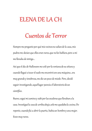 ELENA DE LA CH 
Cuentos de Terror 
Siempre me pregunte por qué mis vecinos no salían de la casa, mis 
padres me decían que ellos eran raros, que no les hablara, pero a mí 
me llenaba de intriga... 
Así que el día de Halloween me colé por la ventana de su sótano y 
cuando llegué a tocar el suelo me encontré con una máquina…era 
muy grande y tenebrosa, me dio un poco de miedo. Pero, decidí 
seguir investigando, aquel lugar parecía el laboratorio de un 
científico. 
Bueno, seguí mi camino y subí por las escaleras que llevaban a la 
casa. Investigué la casa de arriba abajo, solo me quedaba la cocina. De 
repente, cuando fui a abrir la puerta, había un hombre y una mujer. 
Eran muy raros. 
 