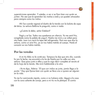 supersticiones aprenden. Y ustedes, a ver si se fijan bien con quién se
juntan. No sea que le aprendan las mañas a ésta y se queden atrasados
para siempre como los indios.
Ahí fue cuando regresó el dueño de la tienda con la bolsita de sopa
de letras. La señora Balbina le preguntó, como si nada:
–¿Cuánto le debo, señor Esteban?
Pagó y se fue. Todos nos quedamos en silencio. Yo me sentí fría,
congelada como la paleta de yogurt. Nadia me miró y se volteó para
otro lado. Juan Luis cerró la tapa del refrigerador. Pero eso que dijo la
señora, como un aire frío, ya se nos había metido al cuerpo. Hasta el
corazón se nos había metido.
Por las veredas
A mi tío Aldo no le conté eso. Tampoco le dije que otro día, cuando
fui por la leche, me encontré a la tía de Nadia por la calle con otra
señora. Que paso junto a ellas y que la oigo decir completo el versito el
de la hoja de la tienda. Me miró hablándole a la otra:
–Ya te digo, Valeria: “El que con indios se junta, jamás llega a la
punta.” Hay que fijarse bien con quién se lleva una si quiere ser alguien
en la vida.
Yo me fui caminando rápido, como si no hubiera oído. Llegué a la casa
con la cara caliente de coraje, pero a mi tío no le platiqué. Él comía
16
 