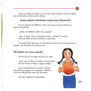 Juan Luis había buscado a mi tío para que le dijera cómo se decía
eso en náhuatl y había escrito abajo:
Nikaj nochi tikinitaj luikal kej tojuantij
En eso pasó la tía Balbina. Hizo como que no veía el letrero y
siguió caminando.
–¡Hola, tía Balbina! ¿No vas a pasar?
–No, m’hijita. Hoy no necesito nada – contestó. Y se fue,
enchuecando la boca mientras se apuraba.
Yo sentí bonito de tener en la tienda ese letrero en la lengua de mi
abuela, donde todos lo pudieran ver.
Mi balón en otra cancha
Al otro día mi tío Aldo me dio una idea:
–¿Por qué no llevas tu balón a la escuela?
Así los invitas a todos a jugar contigo.
Estuvo divertidísimo el recreo. Nadia
me pidió que jugara en su equipo. Además,
a la hora del partido metí dos canastas.
Al final, quedamos empatados.
29
 