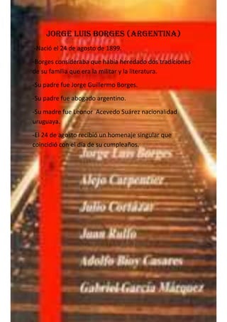 Jorge Luis Borges (argentina)
-Nació el 24 de agosto de 1899.
-Borges consideraba que había heredado dos tradiciones
de su familia que era la militar y la literatura.
-Su padre fue Jorge Guillermo Borges.
-Su padre fue abogado argentino.
-Su madre fue Leonor Acevedo Suárez nacionalidad
uruguaya.
-El 24 de agosto recibió un homenaje singular que
coincidió con el día de su cumpleaños.
 