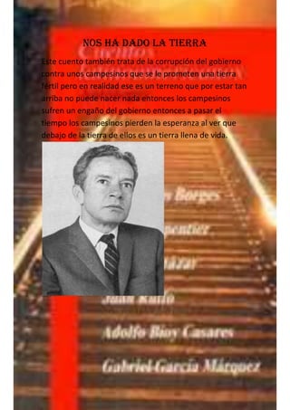 Nos ha dado la tierra
Este cuento también trata de la corrupción del gobierno
contra unos campesinos que se le prometen una tierra
fértil pero en realidad ese es un terreno que por estar tan
arriba no puede nacer nada entonces los campesinos
sufren un engaño del gobierno entonces a pasar el
tiempo los campesinos pierden la esperanza al ver que
debajo de la tierra de ellos es un tierra llena de vida.
 