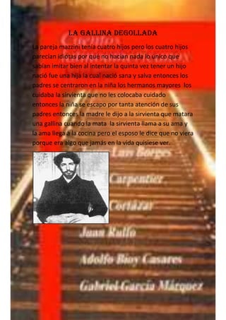 LA gallina degollada
La pareja mazzini tenía cuatro hijos pero los cuatro hijos
parecían idiotas por qué no hacían nada lo único que
sabían imitar bien al intentar la quinta vez tener un hijo
nació fue una hija la cual nació sana y salva entonces los
padres se centraron en la niña los hermanos mayores los
cuidaba la sirvienta que no les colocaba cuidado
entonces la niña se escapo por tanta atención de sus
padres entonces la madre le dijo a la sirvienta que matara
una gallina cuando la mata la sirvienta llama a su ama y
la ama llega a la cocina pero el esposo le dice que no viera
porque era algo que jamás en la vida quisiese ver.
 