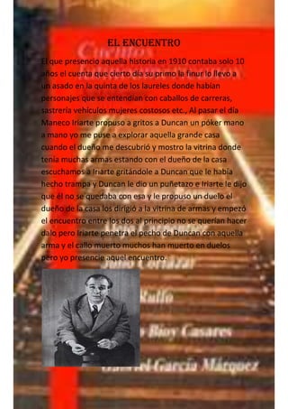 El encuentro
El que presencio aquella historia en 1910 contaba solo 10
años el cuenta que cierto día su primo la finur lo llevo a
un asado en la quinta de los laureles donde habían
personajes que se entendían con caballos de carreras,
sastrería vehículos mujeres costosos etc., Al pasar el día
Maneco Iriarte propuso a gritos a Duncan un póker mano
a mano yo me puse a explorar aquella grande casa
cuando el dueño me descubrió y mostro la vitrina donde
tenía muchas armas estando con el dueño de la casa
escuchamos a Iriarte gritándole a Duncan que le había
hecho trampa y Duncan le dio un puñetazo e Iriarte le dijo
que él no se quedaba con esa y le propuso un duelo el
dueño de la casa los dirigió a la vitrina de armas y empezó
el encuentro entre los dos al principio no se querían hacer
dalo pero Iriarte penetra el pecho de Duncan con aquella
arma y el callo muerto muchos han muerto en duelos
pero yo presencie aquel encuentro.
 