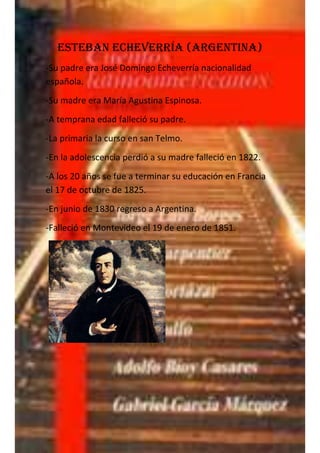 Esteban Echeverría (argentina)
-Su padre era José Domingo Echeverría nacionalidad
española.
-Su madre era María Agustina Espinosa.
-A temprana edad falleció su padre.
-La primaria la curso en san Telmo.
-En la adolescencia perdió a su madre falleció en 1822.
-A los 20 años se fue a terminar su educación en Francia
el 17 de octubre de 1825.
-En junio de 1830 regreso a Argentina.
-Falleció en Montevideo el 19 de enero de 1851.
 