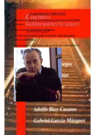 Juan Rulfo (México)
-Nombre completo Juan Nepomuceno Carlos Pérez Rulfo
Vizcaíno.
-Fue: escritor, guionista y fotógrafo.
-Ha sido reconocido como el escritor más destacado
junto a Luis Borges.
-Fue uno de los escritores más grandes de Latinoamérica.
 