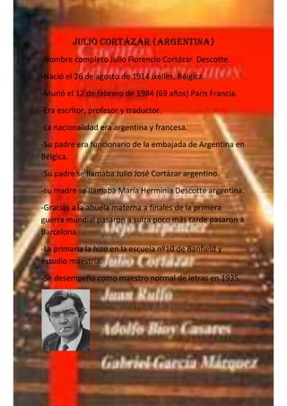Julio Cortázar (argentina)
-Nombre completo Julio Florencio Cortázar Descotte.
-Nació el 26 de agosto de 1914 ixelles, Bélgica.
-Murió el 12 de febrero de 1984 (69 años) Paris Francia.
-Era escritor, profesor y traductor.
-La nacionalidad era argentina y francesa.
-Su padre era funcionario de la embajada de Argentina en
Bélgica.
-Su padre se llamaba Julio José Cortázar argentino.
-su madre se llamaba María Herminia Descotte argentina.
-Gracias a la abuela materna a finales de la primera
guerra mundial pasaron a suiza poco más tarde pasaron a
Barcelona.
-La primaria la hizo en la escuela nº10 de Banfield y
estudio maestría.
-Se desempeño como maestro normal de letras en 1935.
 
