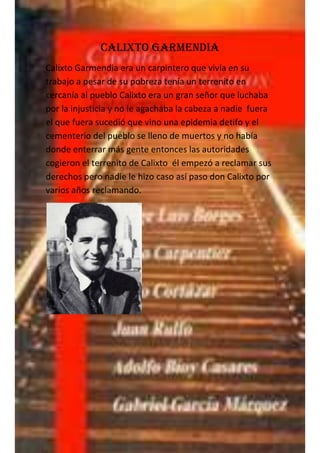 Calixto Garmendia
Calixto Garmendia era un carpintero que vivía en su
trabajo a pesar de su pobreza tenía un terrenito en
cercanía al pueblo Calixto era un gran señor que luchaba
por la injusticia y no le agachaba la cabeza a nadie fuera
el que fuera sucedió que vino una epidemia detifo y el
cementerio del pueblo se lleno de muertos y no había
donde enterrar más gente entonces las autoridades
cogieron el terrenito de Calixto él empezó a reclamar sus
derechos pero nadie le hizo caso así paso don Calixto por
varios años reclamando.
 