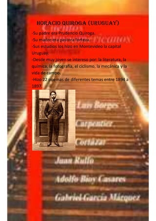 Horacio Quiroga (Uruguay)
-Su padre era Prudencio Quiroga.
-Su madre era pastora forteza.
-Sus estudios los hizo en Montevideo la capital
Uruguay.
-Desde muy joven se intereso por: la literatura, la
química, la fotografía, el ciclismo, la mecánica y la
vida de campo.
-Hizo 22 poemas de diferentes temas entre 1894 a
1897.
 