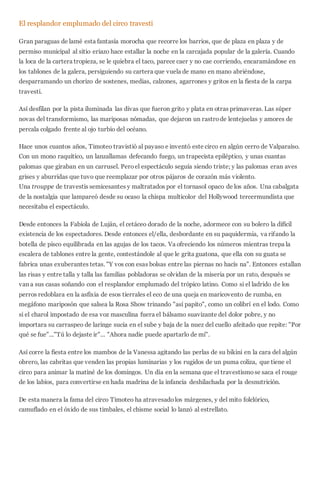 El resplandor emplumado del circo travesti
Gran paraguas de lamé esta fantasía morocha que recorre los barrios, que de plaza en plaza y de
permiso municipal al sitio eriazo hace estallar la noche en la carcajada popular de la galería. Cuando
la loca de la cartera tropieza, se le quiebra el taco, parece caer y no cae corriendo, encaramándose en
los tablones de la galera, persiguiendo su cartera que vuela de mano en mano abriéndose,
desparramando un chorizo de sostenes, medias, calzones, agarrones y gritos en la fiesta de la carpa
travesti.
Así desfilan por la pista iluminada las divas que fueron grito y plata en otras primaveras. Las súper
novas del transformismo, las mariposas nómadas, que dejaron un rastrode lentejuelas y amores de
percala colgado frente al ojo turbio del océano.
Hace unos cuantos años, Timoteo travistió al payaso e inventó este circo en algún cerro de Valparaíso.
Con un mono raquítico, un lanzallamas defecando fuego, un trapecista epiléptico, y unas cuantas
palomas que giraban en un carrusel. Peroel espectáculo seguía siendo triste; y las palomas eran aves
grises y aburridas que tuvo que reemplazar por otros pájaros de corazón más violento.
Una trouppe de travestis semicesantes y maltratados por el tornasol opaco de los años. Una cabalgata
de la nostalgia que lampareó desde su ocaso la chispa multicolor del Hollywood tercermundista que
necesitaba el espectáculo.
Desde entonces la Fabiola de Luján, el cetáceo dorado de la noche, adormece con su bolero la difícil
existencia de los espectadores. Desde entonces el/ella, desbordante en su paquidermia, va rifando la
botella de pisco equilibrada en las agujas de los tacos. Va ofreciendo los números mientras trepa la
escalera de tablones entre la gente, contestándole al que le grita guatona, que ella con su guata se
fabrica unas exuberantes tetas. "Y vos con esas bolsas entre las piernas no hacís na". Entonces estallan
las risas y entre talla y talla las familias pobladoras se olvidan de la miseria por un rato, después se
van a sus casas soñando con el resplandor emplumado del trópico latino. Como si el ladrido de los
perros redoblara en la asfixia de esos tierrales el eco de una queja en maricovento de rumba, en
megáfono mariposón que salsea la Rosa Show trinando "así papito", como un colibrí en el lodo. Como
si el charol impostado de esa voz masculina fuera el bálsamo suavizante del dolor pobre, y no
importara su carraspeo de laringe sucia en el sube y baja de la nuez del cuello afeitado que repite: "Por
qué se fue"..."Tú lo dejaste ir"... "Ahora nadie puede apartarlo de mí".
Así corre la fiesta entre los mambos de la Vanessa agitando las perlas de su bikini en la cara del algún
obrero, las cabritas que venden las propias luminarias y los rugidos de un puma coliza, que tiene el
circo para animar la matiné de los domingos. Un día en la semana que el travestismose saca el rouge
de los labios, para convertirse en hada madrina de la infancia deshilachada por la desnutrición.
De esta manera la fama del circo Timoteo ha atravesadolos márgenes, y del mito folclórico,
camuflado en el óxido de sus timbales, el chisme social lo lanzó al estrellato.
 