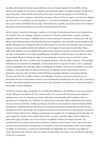 Las filas numeradas de la platea, generalmente vacías, se fueron copando de un público menos
moreno que bajando de sus barrios pudientes, abarrotan las noches de sábado el hongo viciado de la
carpa. Otra clase social redobla el perímetro de la pista, tratando de apropiarse de una latencia
suburbana que no les pertenece. Estacionan sus autos Lada en el barroy sujetan sus carteras y abrigos
con el terror de ser asaltados en estas latitudes. A veces llueven fotógrafos y periodistas que invaden
con su ojo voraz la intimidad de las carpas, ofreciendo estoy aquello, con tal de captar en sus cámaras
taiwanesas el desborde genital que devela el fraude plateado de la diva.
Así de viernes y sábado con funciones repletas, un día llegó el contrato para hacer una temporada en
un conocido teatrode Santiago. Entonces el camión de Timoteo, cimbrándose cargado de pilchas,
replegó la falda de la carpa, y enfilando hacia el centro tomó por la Alameda, y después por calle San
Diego, hasta detenerse bajo la marquesina del teatroCaupolicán, que encendió en mil ampolletas sus
Águilas Humanas con el magnesio falso del travestismo. Peroal correr las funciones bajo el techo de
cemento, la gran concha acústica del anfiteatro se fue tragando la precaria voz de la Rosa Show,
imitándola burlesca en el eco infinito del espacio vacío. Al pasar el tiempo, se fueron dando cuenta de
que algo no funcionaba en ese lugar grandilocuente. El público estaba tan lejos y a la distancia eran
desconocidos. Hasta la Fabiola de Luján se veía minúscula en el centro de esa catedral. Y se fue
enflaqueciendo día a día, marchita como las plumas lloronas a falta de tallas o piropos. Todo quedaba
reducido en ese escenario tan iluminado y la loca de la cartera se cayó de verdad, y casi se quiebra la
crisma encandilada por tanto foco. Bajo ese relámpago de fichaje, todo truco de cosmética se revenía
en llagas y surcos por donde la pintura se descorría en lágrimas sucias, retornando la máscara
glamorosa al payaso triste. El doble sentido del humor quedaba colgando en una interrogación
absurda, que devenía en pifias y aplausos desanimados. Entonces cayeron en cuenta de que el
detonante del show era el contacto directo con la familiaridad hacinada bajo la carpa. Por eso un día el
camión con estrellas pintadas regresópor donde vino, alejándose del centro en un reguerode plumas
mostacillas y costras brillantes.
Así el circo Timoteo sigue circulando en casi todas las poblaciones de la periferia, como una corriente
de aire vital que se ríe libremente de la moral castiza. Un escenario de travestismoque se parece a
cualquier otro, pero sin embargo, por estar confrontado a la penumbra del excedente social, se
transforma en radiografía que vislumbra el trasluz de una risa triste. Mueca quebrada por el áspero
roce que decora sus bordes. Un flujo que fuga lo precario en una cascada de oropeles baratos, donde
las pasiones y pequeños deseos del colectivo se evacuan en la terapia farsante del arte vida, del taco
plateado en el barro, del encaje roto, la pluma de plumero y los parches de la carpa donde se meterá el
viento y la lluvia del invierno. Glamour entumecido que compite con el relámpago de la televisión y le
gana, porque los vecinos entre engaño fluorescente y mentira conocida, eligen la dura tabla de la
galera para jugar al insulto, que es revertidocon la agilidad teatrera de la daga punzante. Así
transforman la desventaja transexual en metales de aplausos, que los hacen volver una y otra vez al
escenario para mariconear otro poco.Por eso cuando la carpa se ha marchado, el sitio eriazo retoma
su palidez de desamparo, la miseria no garantizada de vagabundos que encienden una fogata en
espera del regreso de Timoteo. Como un saludo de brasas para sus reinas y una estrella de fuego para
el cielo de su memoria.
 