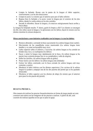 •    Limpia la fachada: Rozan con la punta de la lengua el labio superior,
        exteriormente y en las dos direcciones.
    • Limpia la acera: Lo mismo que el anterior pero por el labio inferior.
    • Repasa bien la fachada y la acera: rozan la lengua por el exterior de los dos
        labios, dando la vuelta entera en los dos sentidos.
    • Sacude la alfombra: Sacan la lengua y la mueven enérgicamente hacia arriba y
        hacia abajo.
La lengua ha limpiado mucho. Y ahora ¿quién la limpia a ella? Los dientes se encargan
de ello. (los niños sacan la lengua y la aprisionan con los labios, hacen lo mismo con los
dientes mientras la retraen despacio).


Otras asociaciones a movimientos realizados con la lengua y/o con los labios:

   •   Bostezo abriendo y cerrando la boca suavemente (La señora lengua tiene sueño).
   •   Movimiento de las mandíbulas como masticando (La señora lengua tiene
       hambre y se come un bocadillo muy rico).
   •   Labio superior sobre el inferior y viceversa. (la señora lengua se ha comido un
       helado muy rico y se rechupetea los labios).
   •   Sacar y meter la lengua muy rápidamente de la boca. (la señora lengua se ha
       puesto muy contenta porque hoy es su cumpleaños y salta de alegría).
   •   Inflar los carrillos. (la señora lengua infla un globo).
   •   Poner morro con los labios ( la señora lengua está enfadada)
   •   Estirar los labios sonriendo con la boca cerrada (la señora lengua está muy
       contenta y sonríe).
   •   Morderse el labio inferior con los dientes superiores ( los vecinos de la señora
       lengua le ayudan a empujar una de las dos puertas del portal que se ha quedado
       atrancada)
   •   Morderse el labio superior con los dientes de abajo (lo mismo que el anterior
       pero para la otra puerta del portal).




RULETA PRÁXICA.

Otra manera de realizar las praxias fonoarticulatorias en forma de juego puede ser esta:
construir una ruleta con las imágenes de las praxias a realizar. A partir de ahí, será
cuestión de realizar aquellas en las que se pare la aguja.
 