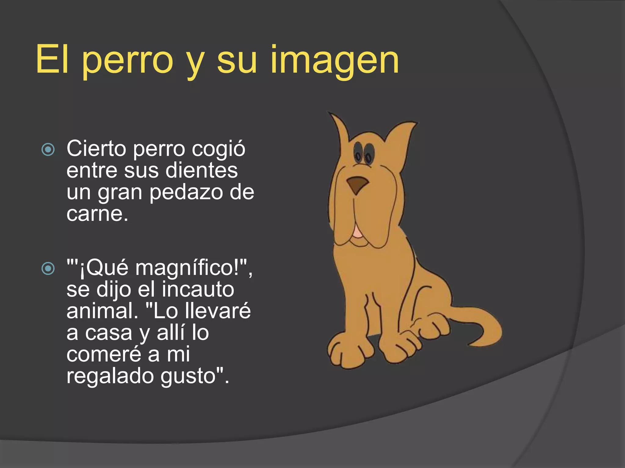 El perro y suimagenCierto perro cogió entre sus dientes un gran pedazo de carne. &quot;&apos;¡Qué magnífico!&quot;, se dijo el incauto animal. &quot;Lo llevaré a casa y allí lo comeré a mi regalado gusto&quot;.