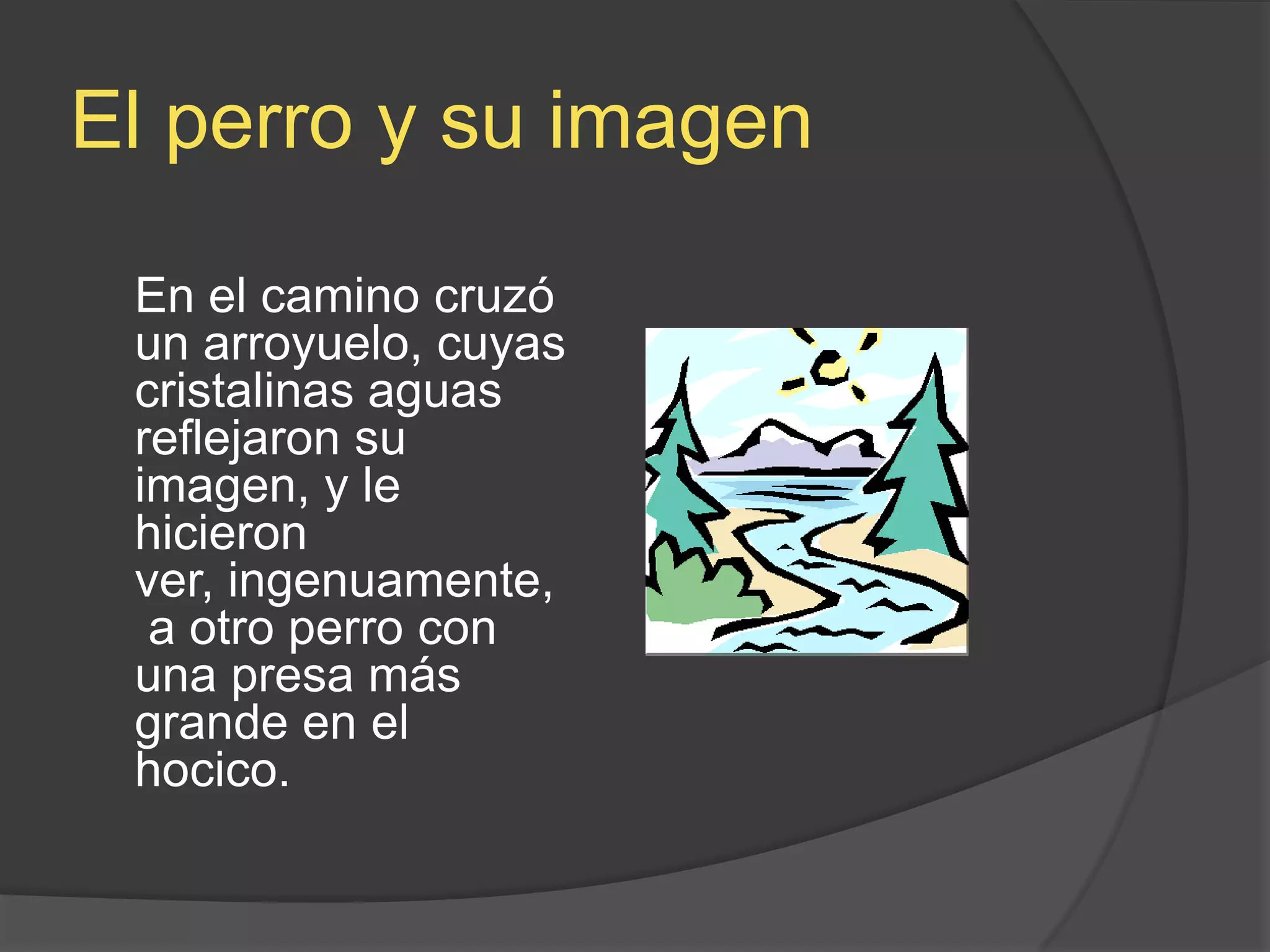 El perro y suimagenEn el camino cruzó un arroyuelo, cuyas cristalinas aguas reflejaron su imagen, y le hicieron ver, ingenuamente, a otro perro con una presa más grande en el hocico.