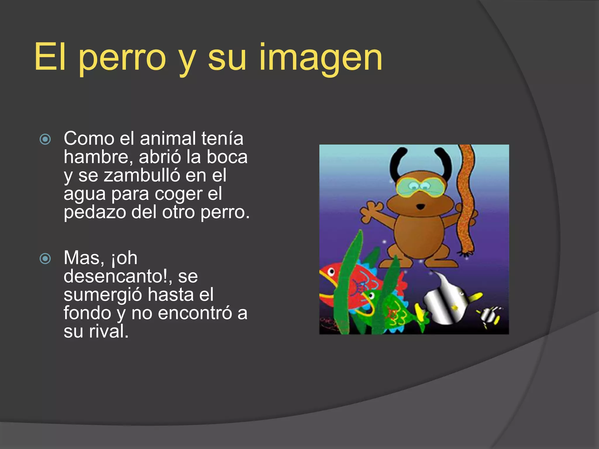 El perro y suimagenComo el animal tenía hambre, abrió la boca y se zambulló en el agua para coger el pedazo del otro perro. Mas, ¡oh desencanto!, se sumergió hasta el fondo y no encontró a su rival.