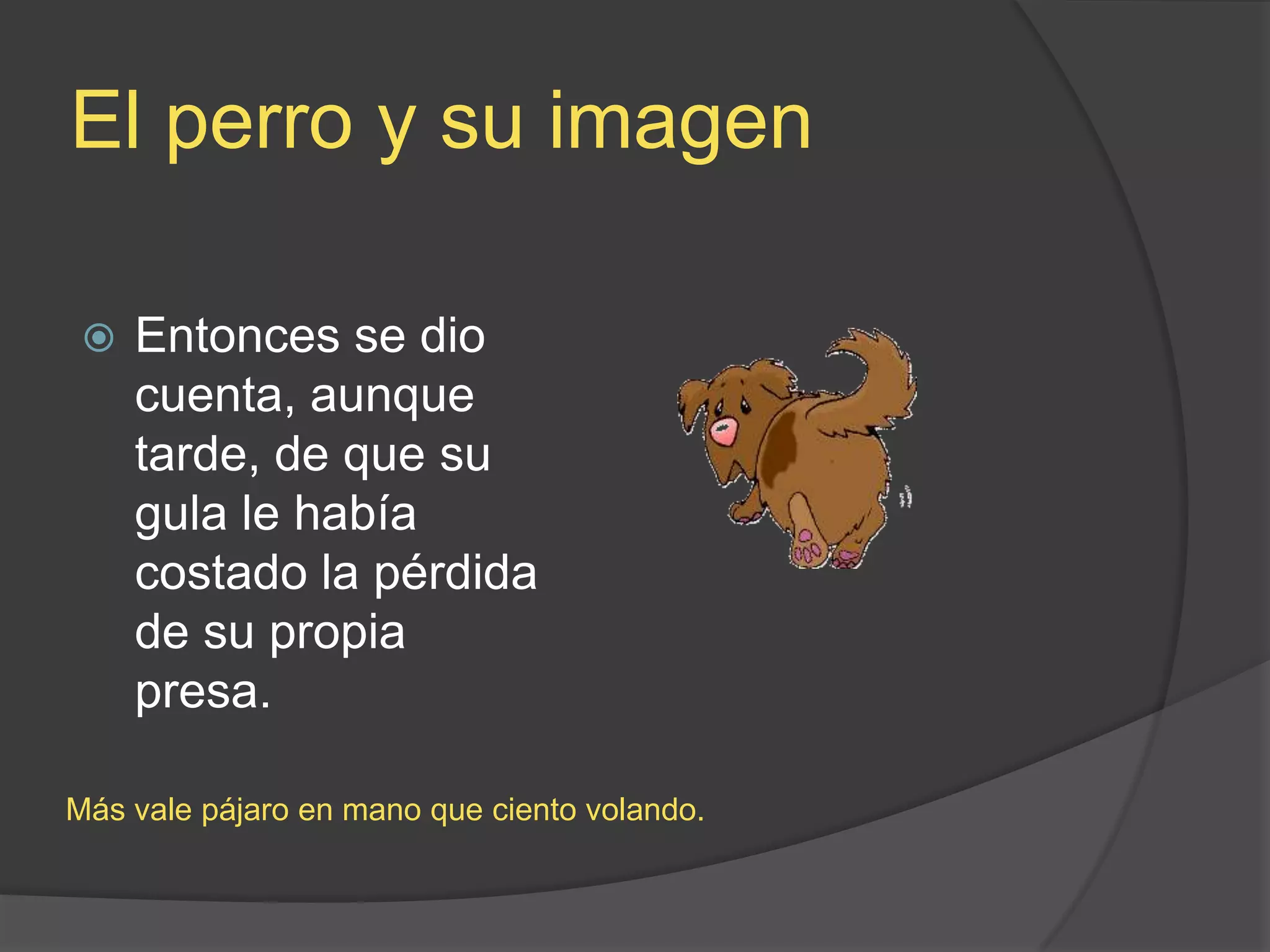 El perro y suimagenEntonces se dio cuenta, aunque tarde, de que su gula le había costado la pérdida de su propia presa.Más vale pájaro en mano que ciento volando.