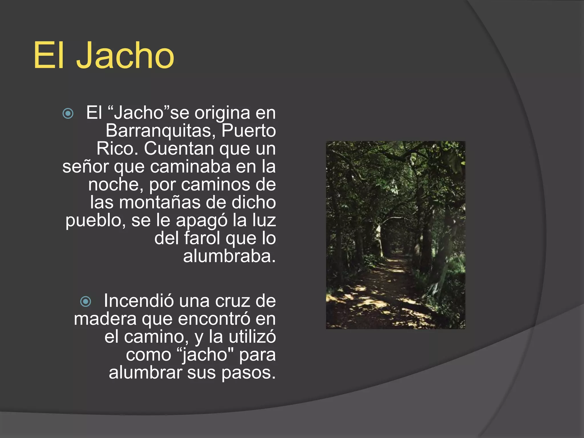 El JachoEl “Jacho”se origina en Barranquitas, Puerto Rico. Cuentan que un señor que caminaba en la noche, por caminos de las montañas de dicho pueblo, se le apagó la luz del farol que lo alumbraba.  Incendió una cruz de madera que encontró en el camino, y la utilizó como “jacho&quot; para alumbrar sus pasos. 