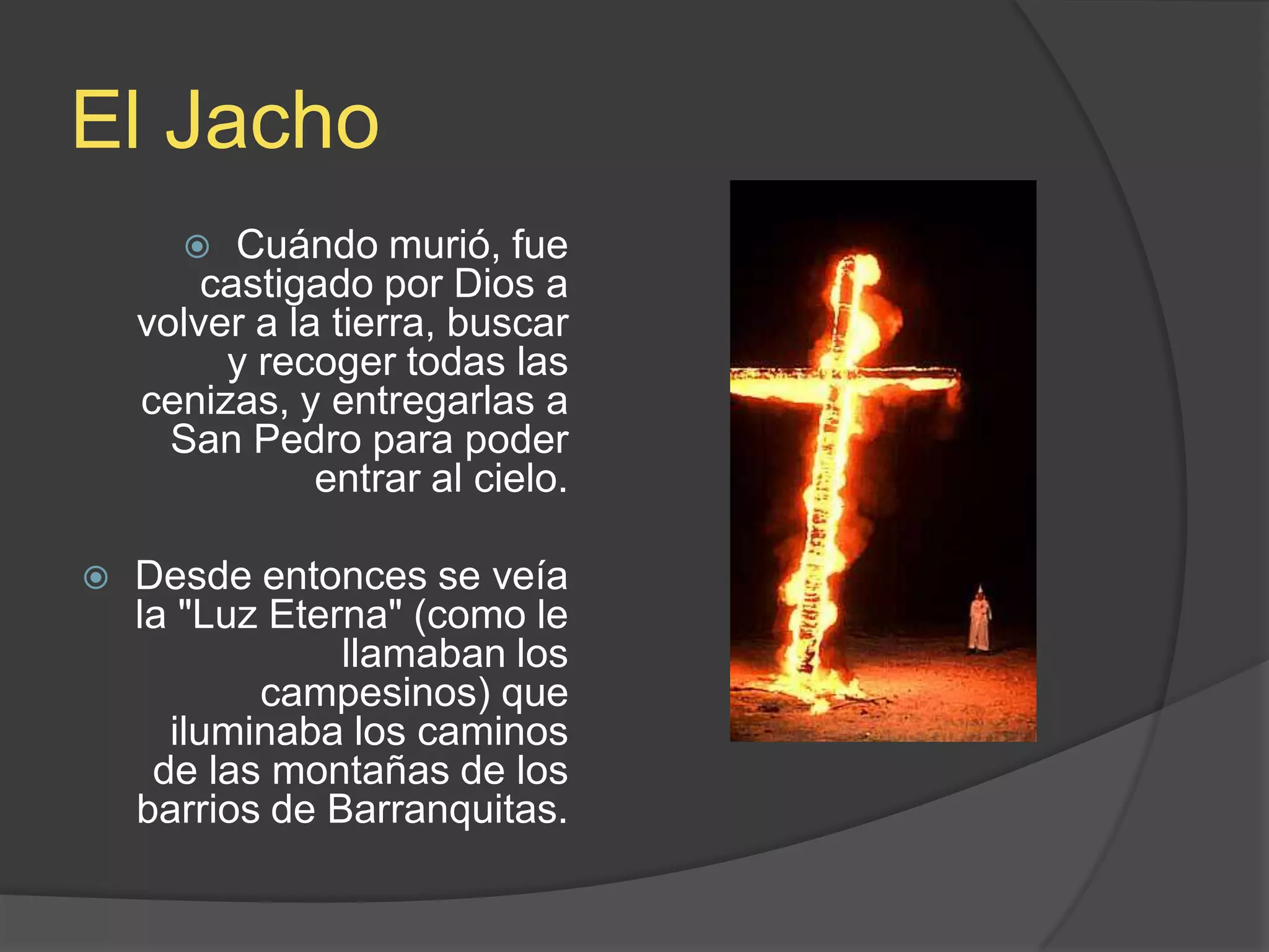 El JachoCuándo murió, fue castigado por Dios a volver a la tierra, buscar y recoger todas las cenizas, y entregarlas a San Pedro para poder entrar al cielo. Desde entonces se veía la &quot;Luz Eterna&quot; (como le llamaban los campesinos) que iluminaba los caminos de las montañas de los barrios de Barranquitas.