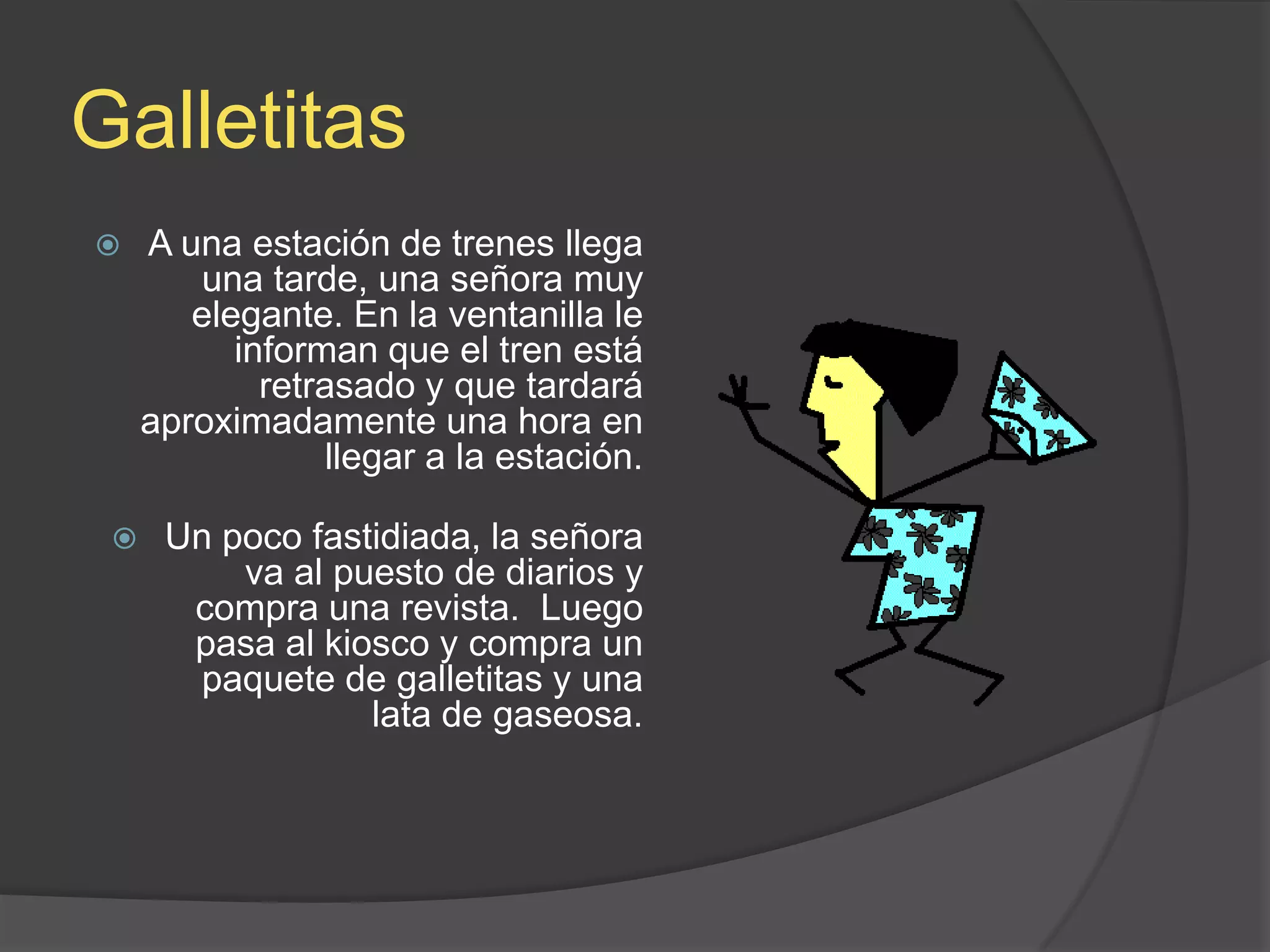 GalletitasA una estación de trenes llega una tarde, una señora muy elegante. En la ventanilla le informan que el tren está retrasado y que tardará aproximadamente una hora en llegar a la estación.Un poco fastidiada, la señora va al puesto de diarios y compra una revista.  Luego pasa al kiosco y compra un paquete de galletitas y una lata de gaseosa.