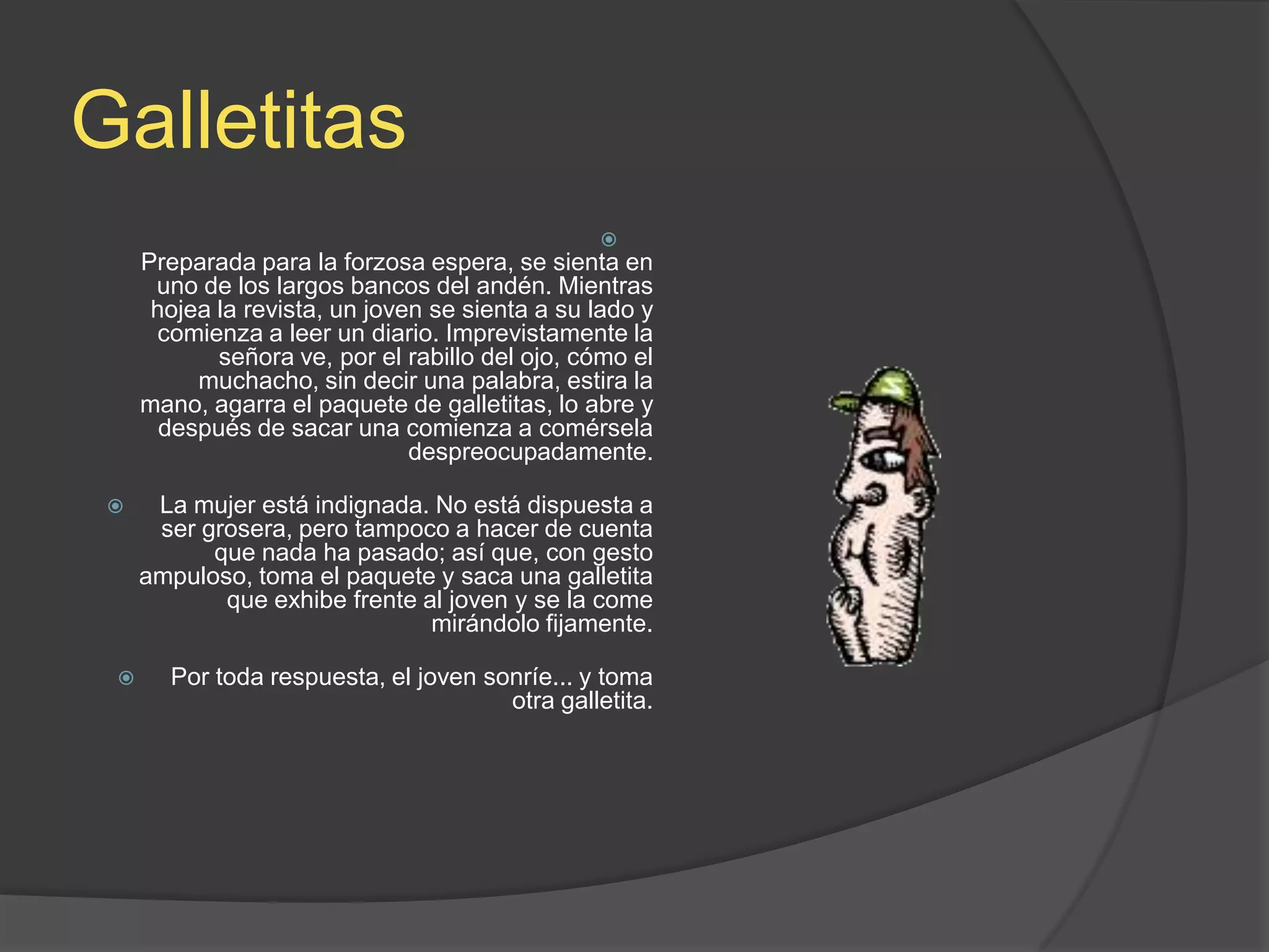 GalletitasPreparada para la forzosa espera, se sienta en uno de los largos bancos del andén. Mientras hojea la revista, un joven se sienta a su lado y comienza a leer un diario. Imprevistamente la señora ve, por el rabillo del ojo, cómo el muchacho, sin decir una palabra, estira la mano, agarra el paquete de galletitas, lo abre y después de sacar una comienza a comérsela despreocupadamente.La mujer está indignada. No está dispuesta a ser grosera, pero tampoco a hacer de cuenta que nada ha pasado; así que, con gesto ampuloso, toma el paquete y saca una galletita que exhibe frente al joven y se la come mirándolo fijamente.Por toda respuesta, el joven sonríe... y toma otra galletita.