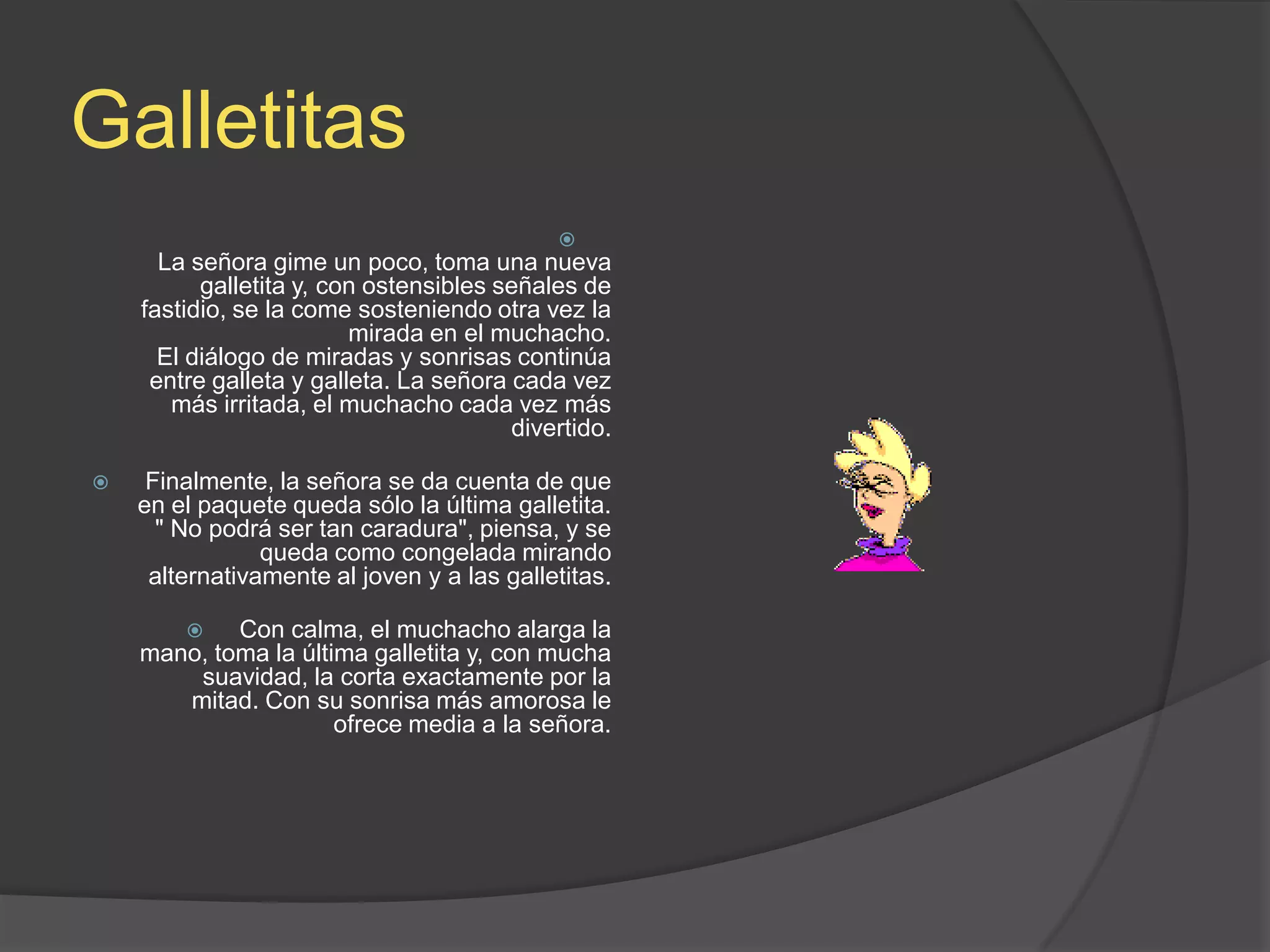 GalletitasLa señora gime un poco, toma una nueva galletita y, con ostensibles señales de fastidio, se la come sosteniendo otra vez la mirada en el muchacho.El diálogo de miradas y sonrisas continúa entre galleta y galleta. La señora cada vez más irritada, el muchacho cada vez más divertido.Finalmente, la señora se da cuenta de que en el paquete queda sólo la última galletita. &quot; No podrá ser tan caradura&quot;, piensa, y se queda como congelada mirando alternativamente al joven y a las galletitas.Con calma, el muchacho alarga la mano, toma la última galletita y, con mucha suavidad, la corta exactamente por la mitad. Con su sonrisa más amorosa le ofrece media a la señora.