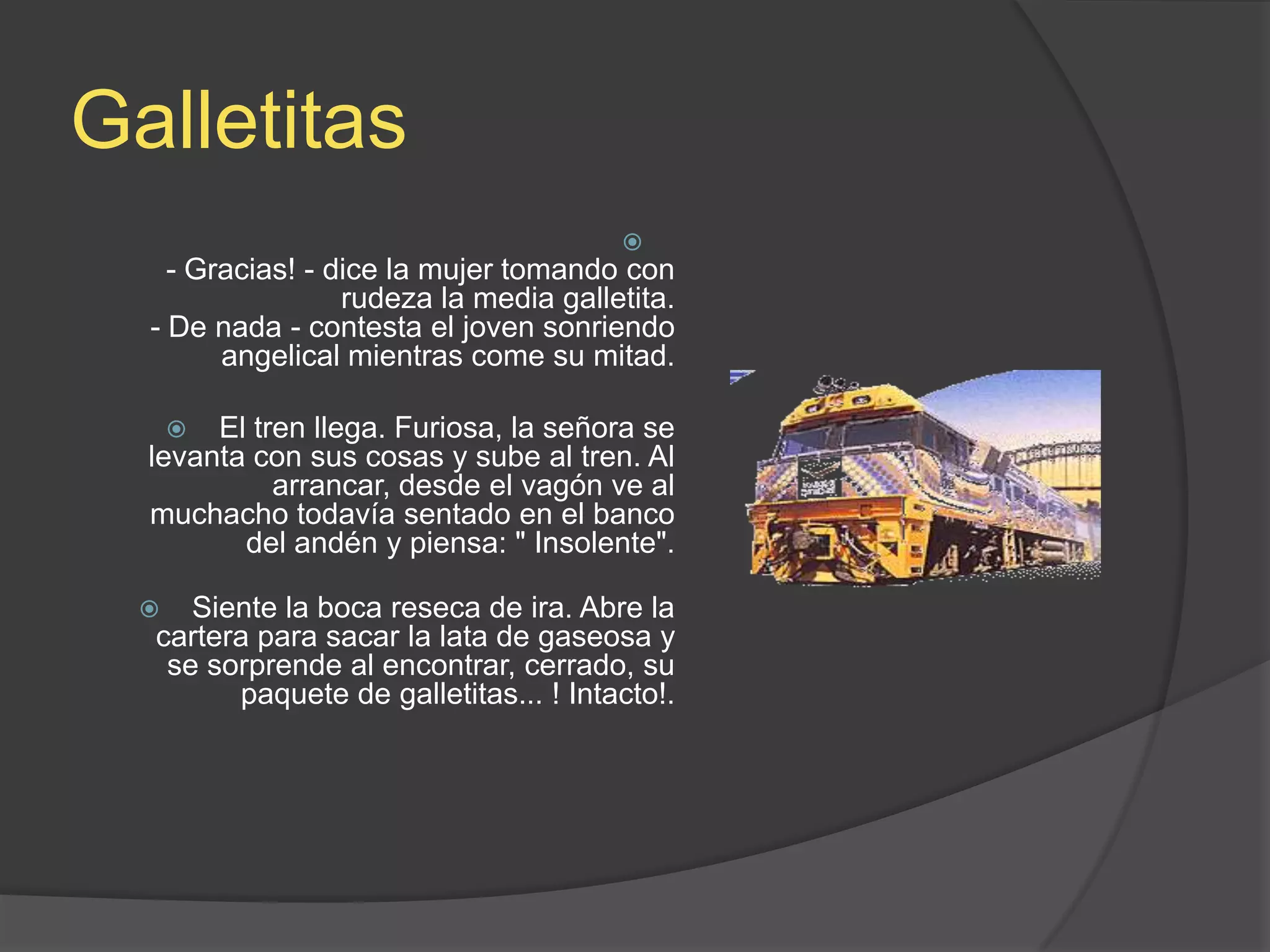 Galletitas- Gracias! - dice la mujer tomando con rudeza la media galletita.- De nada - contesta el joven sonriendo angelical mientras come su mitad.El tren llega. Furiosa, la señora se levanta con sus cosas y sube al tren. Al arrancar, desde el vagón ve al muchacho todavía sentado en el banco del andén y piensa: &quot; Insolente&quot;.Siente la boca reseca de ira. Abre la cartera para sacar la lata de gaseosa y se sorprende al encontrar, cerrado, su paquete de galletitas... ! Intacto!.
