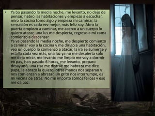• Ya ba pasando la media noche, me levanto, no dejo de 
pensar, habro las habitaciones y empiezo a escuchar, 
miro la cocina tomo algo y empieza mi caminar, la 
sensación es cada vez mejor, más feliz soy. Abro la 
puerta empiezo a caminar, me acerco a un cuerpo lo 
quiero atacar, una lus me despierta, regreso a mi cama 
comienzo a descansar. 
Ya va pasando la media noche, me despierto comienzo 
a caminar voy a la cocina y me dirigo a una habitación, 
veo un cuerpo lo comienzo a atacar, la ira se sumerge y 
estalla cada vez más, una luz ya no me despierta solo 
me deja mirar, me levanto me limpio me voy a dormir 
en pas, han pasado 6 horas, me levanto, preparo 
desayunó, una risa me distrae me habraza me dice 
papa, la abrazo la quiero, otras manos nos separan y 
nos comienzan a abrazar, un grito nos interrumpe, es 
mi vecina de atrás. No me importa somos felices y eso 
me da paz. 
 