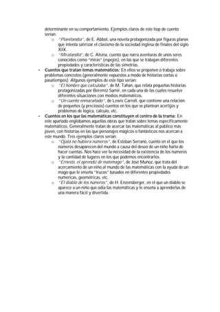 determinante en su comportamiento. Ejemplos claros de este tiop de cuento
    serían:
        o “Planilandia”, de E. Abbot, una novela protagonizada por figuras planas
            que intenta satirizar el clasismo de la sociedad inglesa de finales del siglo
            XIX.
        o “Miralandia”, de C. Alsina, cuento que narra aventuras de unos seres
            conocidos como “miras” (espejos), en las que se trabajan diferentes
            propiedades y características de las simetrías.
•   Cuentos que tratan temas matemáticos: En ellos se proponen o trabaja sobre
    problemas concretos (generalmente expuestos a modo de historias cortas o
    pasatiempos). Algunos ejemplos de este tipo serían:
        o “El hombre que calculaba”, de M. Tahan, que relata pequeñas historias
            protagonizadas por Beremiz Samir, en cada una de las cuales resuelve
            diferentes situaciones con medios matemáticos.
        o “Un cuento enmarañado”, de Lewis Carroll, que contiene una relación
            de pequeños (y preciosos) cuentos en los que se plantean acertijos y
            problemas de lógica, cálculo, etc.
•   Cuentos en los que las matemáticas constituyen el centro de la trama: En
    este apartado englobamos aquellas obras que tratan sobre temas específicamente
    matemáticos. Generalmente tratan de acercar las matemáticas al público más
    joven, con historias en las que personajes mágicos o fantásticos nos acercan a
    este mundo. Tres ejemplos claros serían:
        o “Ojalá no hubiera números”, de Esteban Serrano, cuento en el que los
            números desaparecen del mundo a causa del deseo de un niño harto de
            hacer cuentas. Nos hace ver la necesidad de la existencia de los números
            y la cantidad de lugares en los que podemos encontrarlos.
        o “Ernesto, el aprendiz de matemago”, de José Muñoz, que trata del
            acercamiento de un niño al mundo de las matemáticas con la ayuda de un
            mago que le enseña “trucos” basados en diferentes propiedades
            numéricas, geométricas, etc.
        o “El diablo de los números”, de H. Enzensberger, en el que un diablo se
            aparece a un niño que odia las matemáticas y le enseña a aprenderlas de
            una manera fácil y divertida.
 