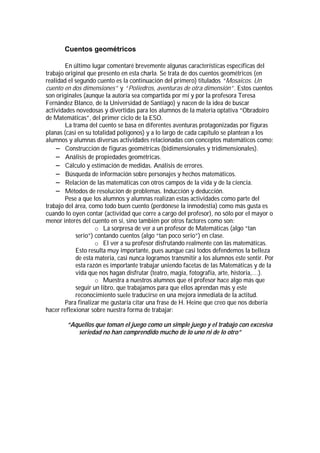 Cuentos geométricos

        En último lugar comentaré brevemente algunas características específicas del
trabajo original que presento en esta charla. Se trata de dos cuentos geométricos (en
realidad el segundo cuento es la continuación del primero) titulados “Mosaicos. Un
cuento en dos dimensiones” y “Poliedros, aventuras de otra dimensión”. Estos cuentos
son originales (aunque la autoría sea compartida por mí y por la profesora Teresa
Fernández Blanco, de la Universidad de Santiago) y nacen de la idea de buscar
actividades novedosas y divertidas para los alumnos de la materia optativa “Obradoiro
de Matemáticas”, del primer ciclo de la ESO.
        La trama del cuento se basa en diferentes aventuras protagonizadas por figuras
planas (casi en su totalidad polígonos) y a lo largo de cada capítulo se plantean a los
alumnos y alumnas diversas actividades relacionadas con conceptos matemáticos como:
    ! Construcción de figuras geométricas (bidimensionales y tridimensionales).
    ! Análisis de propiedades geométricas.
    ! Cálculo y estimación de medidas. Análisis de errores.
    ! Búsqueda de información sobre personajes y hechos matemáticos.
    ! Relación de las matemáticas con otros campos de la vida y de la ciencia.
    ! Métodos de resolución de problemas. Inducción y deducción.
        Pese a que los alumnos y alumnas realizan estas actividades como parte del
trabajo del área, como todo buen cuento (perdónese la inmodestia) como más gusta es
cuando lo oyen contar (actividad que corre a cargo del profesor), no sólo por el mayor o
menor interés del cuento en sí, sino también por otros factores como son:
                    o La sorpresa de ver a un profesor de Matemáticas (algo “tan
            serio”) contando cuentos (algo “tan poco serio”) en clase.
                    o El ver a su profesor disfrutando realmente con las matemáticas.
            Esto resulta muy importante, pues aunque casi todos defendemos la belleza
            de esta materia, casi nunca logramos transmitir a los alumnos este sentir. Por
            esta razón es importante trabajar uniendo facetas de las Matemáticas y de la
            vida que nos hagan disfrutar (teatro, magia, fotografía, arte, historia,…).
                    o Muestra a nuestros alumnos que el profesor hace algo más que
            seguir un libro, que trabajamos para que ellos aprendan más y este
            reconocimiento suele traducirse en una mejora inmediata de la actitud.
        Para finalizar me gustaría citar una frase de H. Heine que creo que nos debería
hacer reflexionar sobre nuestra forma de trabajar:

        “Aquellos que toman el juego como un simple juego y el trabajo con excesiva
           seriedad no han comprendido mucho de lo uno ni de lo otro”
 