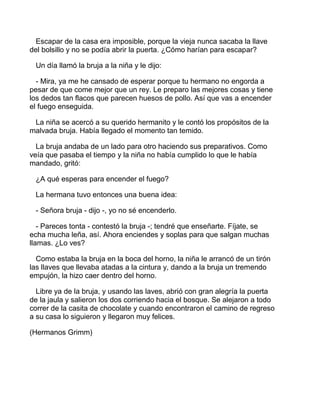 Escapar de la casa era imposible, porque la vieja nunca sacaba la llave
del bolsillo y no se podía abrir la puerta. ¿Cómo harían para escapar?
Un día llamó la bruja a la niña y le dijo:
- Mira, ya me he cansado de esperar porque tu hermano no engorda a
pesar de que come mejor que un rey. Le preparo las mejores cosas y tiene
los dedos tan flacos que parecen huesos de pollo. Así que vas a encender
el fuego enseguida.
La niña se acercó a su querido hermanito y le contó los propósitos de la
malvada bruja. Había llegado el momento tan temido.
La bruja andaba de un lado para otro haciendo sus preparativos. Como
veía que pasaba el tiempo y la niña no había cumplido lo que le había
mandado, gritó:
¿A qué esperas para encender el fuego?
La hermana tuvo entonces una buena idea:
- Señora bruja - dijo -, yo no sé encenderlo.
- Pareces tonta - contestó la bruja -; tendré que enseñarte. Fíjate, se
echa mucha leña, así. Ahora enciendes y soplas para que salgan muchas
llamas. ¿Lo ves?
Como estaba la bruja en la boca del horno, la niña le arrancó de un tirón
las llaves que llevaba atadas a la cintura y, dando a la bruja un tremendo
empujón, la hizo caer dentro del horno.
Libre ya de la bruja, y usando las laves, abrió con gran alegría la puerta
de la jaula y salieron los dos corriendo hacia el bosque. Se alejaron a todo
correr de la casita de chocolate y cuando encontraron el camino de regreso
a su casa lo siguieron y llegaron muy felices.
(Hermanos Grimm)
 