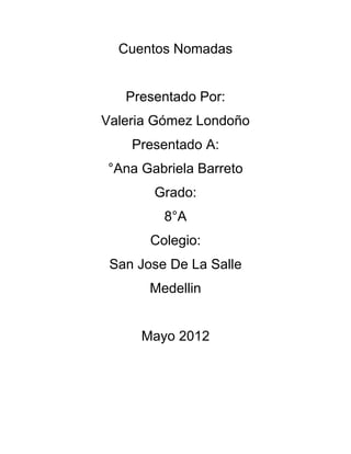 Cuentos Nomadas


   Presentado Por:
Valeria Gómez Londoño
    Presentado A:
°Ana Gabriela Barreto
       Grado:
         8°A
       Colegio:
 San Jose De La Salle
       Medellin


     Mayo 2012
 