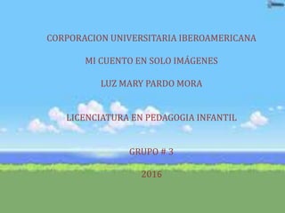 CORPORACION UNIVERSITARIA IBEROAMERICANA
MI CUENTO EN SOLO IMÁGENES
LUZ MARY PARDO MORA
LICENCIATURA EN PEDAGOGIA INFANTIL
GRUPO # 3
2016
 