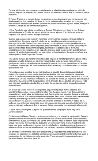 Pero de súbito este rumoreo cesó completamente, y a la distancia escuchóse un ruido de
cascos, seguido de una que otra palabra perdida. La montaña callaba ante la presencia de los
humanos.

El Negro Chaves, a la cabeza de sus compañeros, avanzaba sin premura por senderos sólo
de él conocidos. Los caballos, dóciles a la rienda, daban vueltas y vueltas en zigzagueo
descendente, deteniéndose a veces para que los jinetes cambiaran algunas frases. Al llegar a
un claro, Chaves dio las últimas instrucciones.

—Vos, Panchote, vay a bajar por el lao'e la Quebrá Chica junto con José. Y vos, Colorao,
salís al plan por la Puntilla. Ya saben aónde los vamos a juntar. Y acuérdense: entre el
sargento y un balazo, hay qu'escoger el balazo.

Cuando sus secuaces se hubieron marchado en direcciones opuestas, Chaves alzóse la
manta del lado derecho y examinó a la luz de las estrellas un artefacto reluciente que
descolgó de la silla. Era un choco, una carabina con el cañón recortado, que él llamaba su
Mariana, en memoria tal vez de algún recuerdo sentimental. Cuando se hubo cerciorado de
que el arma estaba debidamente cargada, la colocó en la cabecilla de la montura y
entreabriéndose las ropas buscó en su pecho algo que besó con devoción, guardándolo en
seguida. Si alguien hubiera podido ver este objeto no habría dejado de sentir extrañeza: era
un escapulario de la Virgen del Carmen.

Tras veinte minutos de marcha firme el bandido empezó a transitar por terreno plano; había
alcanzado el valle. Evitando los caminos frecuentados, torció la rienda hacia el norte y
prosiguió su trayecto, girando constantemente la cabeza, con todos sus sentidos en tensión.
El valle era su enemigo. Allí resultaba más fácil tender lazos y cortar la retirada a un hombre
que quisiera huir.

Pero más que sus sentidos, fue su instinto el que le advirtió de pronto la proximidad del
peligro. Encogióse su mano izquierda sobre las riendas, mientras su derecha requería el
choco. E instantáneamente dos fogonazos, a menos de cuarenta metros, horadaron la noche,
en tanto que un solo estampido rodaba por las laderas del monte. La respuesta de Chaves fue
fulminante. Su arma vomitó dos proyectiles en la dirección de sus ocultos adversarios. Todo
esto mientras su caballo, obediente a la presión de sus talones, volvía grupas tomando de
nuevo el cerro.

Un chocar de sables resonó a sus espaldas, seguido del galope de tres caballos. Sin
abandonar las riendas, volvióse sobre la silla e hizo fuego de nuevo. Tres detonaciones le
respondieron y sintió silbar las balas junto a él. Comprendió que no debía disparar y se limitó
entonces a buscar una salida por donde desaparecer. Pero en su premura había extraviado el
camino y ante él surgía el cerro como una pared infranqueable. Quebrando ramas,
arañándose en los quiscos, continuó hacia adelante, orillando la montaña. Y detrás de él,
cada vez más próximos, escuchaba a sus perseguidores. Una voz que daba órdenes lo hirió
como un latigazo en la carne. Era el sargento Gatica, que decía, con reconcentrado regocijo:

—Es él, niños; no aflojarle. Lueguito v'a quear encerrao, porque por ey no hay salía.
¿M'entendieron?

Por la mente del Negro Chaves cruzó como un relámpago la verdad de su situación. Recordó
que el monte que iba bordeando empalmaba con otro tan abrupto como él. Entonces realizó
una maniobra audaz. Al entrever una salida, enfiló por ella hacia el campo. Saltó un pequeño
arroyo y cincuenta metros más allá descubrió un camino carretero. Inclinado sobre la silla
hasta casi tocar con la cara el pescuezo de la cabalgadura, soltó las riendas y descargó un
rebencazo firme en las ancas del animal, que partió en carrera tendida hacia la liberación.

Sin embargo, su maniobra había sido descubierta, y segundos más tarde resonaban a sus
espaldas los cascos de los caballos que lo seguían. Aquello debió durar largo tiempo, pues la
cabalgadura del bandido comenzaba a resoplar. Y sus perseguidores ganaban terreno,
haciendo fuego a intervalos sobre él.
 