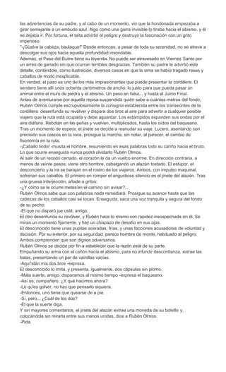 las advertencias de su padre, y al cabo de un momento, vio que la hondonada empezaba a
girar semejante a un embudo azul. Algo como una garra invisible lo tiraba hacia el abismo, y él
se dejaba ir. Por fortuna, el taita advirtió el peligro y destruyó la fascinación con un grito
imperioso:
"-¡Güelve la cabeza, baulaque!" Desde entonces, a pesar de toda su serenidad, no se atreve a
descolgar sus ojos hacia aquella profundidad insondable.
Además, el Paso del Buitre tiene su leyenda. No puede ser atravesado en Viernes Santo por
un arreo de ganado sin que ocurran terribles desgracias. También su padre le advirtió este
detalle, contándole, como ilustración, diversos casos en que la sima se había tragado reses y
caballos de modo inexplicable.
En verdad, el paso es uno de los más impresionantes que puede presentar la cordillera. El
sendero tiene allí unos ochenta centímetros de ancho: lo justo para que pueda pasar un
animal entre el muro de piedra y el abismo. Un paso en falso... y hasta el Juicio Final.
Antes de aventurarse por aquella repisa suspendida quién sabe a cuántos metros del fondo,
Rubén Olmos cumple escrupulosamente la consigna establecida entre los transeúntes de la
cordillera: desenfunda su revólver y dispara dos tiros al aire para advertir a cualquier posible
viajero que la ruta está ocupada y debe aguardar. Los estampidos expanden sus ondas por el
aire diáfano. Rebotan en las peñas y vuelven, multiplicados, hasta los oídos del baqueano.
Tras un momento de espera, el jinete se decide a reanudar su viaje. Lucero, asentando con
precisión sus cascos en la roca, prosigue la marcha, sin notar, al parecer, el cambio de
fisonomía en la ruta.
-¡Caballo lindo! -musita el hombre, resumiendo en esas palabras todo su cariño hacia el bruto.
Lo que ocurre enseguida nunca podrá olvidarlo Rubén Olmos.
Al salir de un recodo cerrado, el corazón le da un vuelco enorme. En dirección contraria, a
menos de veinte pasos, viene otro hombre, cabalgando un alazán tostado. El estupor, el
desconcierto y la ira se barajan en el rostro de los viajeros. Ambos, con impulso maquinal,
sofrenan sus caballos. El primero en romper el angustioso silencio es el jinete del alazán. Tras
una gruesa interjección, añade a gritos:
-¿Y cómo se le ocurre metes'en el camino sin avisar?...
Rubén Olmos sabe que con palabras nada remediará. Prosigue su avance hasta que las
cabezas de los caballos casi se tocan. Enseguida, saca una voz tranquila y segura del fondo
de su pecho:
-El que no disparó jue usté, amigo.
El otro desenfunda su revólver, y Rubén hace lo mismo con rapidez insospechada en él. Se
miran un momento fijamente, y hay un chispazo de desafío en sus ojos.
El desconocido tiene unas pupilas aceradas, frías, y unas facciones acusadoras de voluntad y
decisión. Por su exterior, por su seguridad, parece hombre de monte, habituado al peligro.
Ambos comprenden que son dignos adversarios.
Rubén Olmos se decide por fin a establecer que la razón está de su parte.
Empuñando su arma con el cañón hacia el abismo, para no infundir desconfianza, extrae las
balas, presentando un par de vainillas vacías.
-Aquí'stán mis dos tiros -expresa.
El desconocido lo imita, y presenta, igualmente, dos cápsulas sin plomo.
-Mala suerte, amigo; disparamos al mismo tiempo -expresa el baqueano.
-Así es, compañero. ¿Y qué hacimos ahora?
-Lo qu'es golver, no hay que pensarlo siquiera.
-Entonces, uno tiene que quearse de a pie.
-Sí, pero... ¿Cuál de los dos?
-El que la suerte diga.
Y sin mayores comentarios, el jinete del alazán extrae una moneda de su bolsillo y,
colocándola sin mirarla entre sus manos unidas, dice a Rubén Olmos.
-Pida.
 