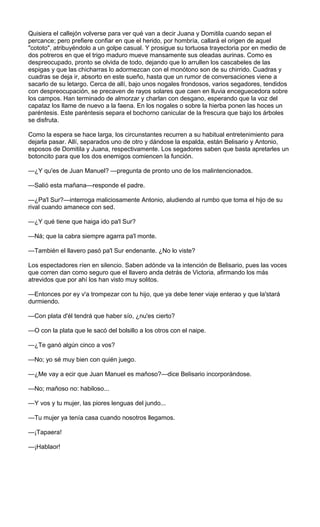 Quisiera el callejón volverse para ver qué van a decir Juana y Domitila cuando sepan el
percance; pero prefiere confiar en que el herido, por hombría, callará el origen de aquel
"cototo", atribuyéndolo a un golpe casual. Y prosigue su tortuosa trayectoria por en medio de
dos potreros en que el trigo maduro mueve mansamente sus oleadas aurinas. Como es
despreocupado, pronto se olvida de todo, dejando que lo arrullen los cascabeles de las
espigas y que las chicharras lo adormezcan con el monótono son de su chirrido. Cuadras y
cuadras se deja ir, absorto en este sueño, hasta que un rumor de conversaciones viene a
sacarlo de su letargo. Cerca de allí, bajo unos nogales frondosos, varios segadores, tendidos
con despreocupación, se precaven de rayos solares que caen en lluvia enceguecedora sobre
los campos. Han terminado de almorzar y charlan con desgano, esperando que la voz del
capataz los llame de nuevo a la faena. En los nogales o sobre la hierba ponen las hoces un
paréntesis. Este paréntesis separa el bochorno canicular de la frescura que bajo los árboles
se disfruta.

Como la espera se hace larga, los circunstantes recurren a su habitual entretenimiento para
dejarla pasar. Allí, separados uno de otro y dándose la espalda, están Belisario y Antonio,
esposos de Domitila y Juana, respectivamente. Los segadores saben que basta apretarles un
botoncito para que los dos enemigos comiencen la función.

—¿Y qu'es de Juan Manuel? —pregunta de pronto uno de los malintencionados.

—Salió esta mañana—responde el padre.

—¿Pa'l Sur?—interroga maliciosamente Antonio, aludiendo al rumbo que toma el hijo de su
rival cuando amanece con sed.

—¿Y qué tiene que haiga ido pa'l Sur?

—Ná; que la cabra siempre agarra pa'l monte.

—También el llavero pasó pa'l Sur endenante. ¿No lo viste?

Los espectadores ríen en silencio. Saben adónde va la intención de Belisario, pues las voces
que corren dan como seguro que el llavero anda detrás de Victoria, afirmando los más
atrevidos que por ahí los han visto muy solitos.

—Entonces por ey v'a trompezar con tu hijo, que ya debe tener viaje enterao y que la'stará
durmiendo.

—Con plata d'él tendrá que haber sío, ¿nu'es cierto?

—O con la plata que le sacó del bolsillo a los otros con el naipe.

—¿Te ganó algún cinco a vos?

—No; yo sé muy bien con quién juego.

—¿Me vay a ecir que Juan Manuel es mañoso?—dice Belisario incorporándose.

—No; mañoso no: habiloso...

—Y vos y tu mujer, las piores lenguas del jundo...

—Tu mujer ya tenía casa cuando nosotros llegamos.

—¡Tapaera!

—¡Hablaor!
 