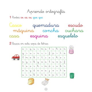 Aprendo ortografía
1 Rodea co, ca, cu, que, qui.

Casco
quemadura
escudo 	
	 máquina	 concha	 cuchara
casa
esquina	 esqueleto
2 Busca en esta sopa de letra∫.
	 e 	 ∫ 	 q 	 u 	 i 	 m 	a 	 l 	 c 	 h 	 e	 n

	g	 ∫	
	 l	 m	
	p	 y	
	 t	 z	
	o	 u	
	a	 c	

u	
e	
∫	
o	
g	
u	

i	
b	
b	
r	
d	
b	

n	
∫	
y	
h	
x	
o	

c	 ∫	
t	 c	
z	 a	
i	 m	
e	 a	
t	 z	

23

f	
o	
l	
d	
j	
o	

p	
c	
u	
∫	
o	
p	

i	
h	
v	
o	
∫	
t	

t	
e	
p	
b	
t	
∫	

z
i
f
r
z
l

 