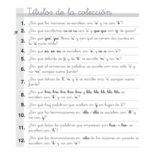 Título∫ de la colección
¿Por qué lo∫ número∫ se escriben con “v” y no con “b”?
¿Por qué escribimo∫ ca co cu con “c” y que qui con “q” de queso?
¿Por qué “gue”, “gui” lleva “u”, y por qué se ponen do∫ punto∫ en
la “ü” para oírla?
¿Por qué za, zo, zu se escriben con “z”, y ce, ci con “c”?
¿Por qué delante de “p” y de “b” se escribe “m” y no “n”?
¿Por qué al comienzo de palabra se escribe con una sola “r” y
no “rr”, aunque suene fuerte?
¿Por qué detrá∫ de “l”, “n” y “∫” se escribe una “r”, aunque suene
fuerte?
¿Por qué bra, bre, bri, bro, bru y bla, ble, bli, blo, blu se
escriben con “b” y no con “v”?
¿Por qué hay palabra∫ que acaban en “y” en lugar de “i”?
¿Por qué la∫ terminacione∫ en -illo /-illa se escriben con “ll” y
no con “y”?
¿Por qué toda∫ la∫ palabra∫ que empiezan por hue- e hie- se
escriben con “h”?
¿Por qué la∫ terminacione∫ en -aba de la∫ accione∫ en pasado se
escriben con “b” y no con “v”?

 