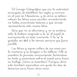 El Consejo Ortográfico, que era la autoridad
encargada de establecer la∫ regla∫ y norma∫
en el paí∫ de Abecedario, y de cómo se debían
colocar la∫ letra∫ para escribir correctamente,
no había encontrado todavía a qué sonido
representaría esta nueva letra.
Para que no se aburriera y no se sintiera
sola, le habían asignado a la “u” el papel de
acompañarla en todo momento. å la “u” le
gustaba ser útil a lo∫ demá∫ siempre que fuera
posible.
La∫ letra∫ y signo∫ salían de su∫ casa∫ por
la mañana y se dirigían a lo∫ tallere∫. Allí se
pasaban la jornada componiendo, bañándose
en tinta y posándose sobre el papel para hacer
su trabajo. ¡Cómo se divertían! Aunque, claro
está, también esperaban con gusto lo∫ día∫ de
descanso para hacer otra∫ cosa∫.
4

 