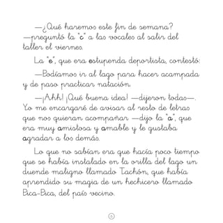—¿Qué haremo∫ este fin de semana?
—preguntó la “c” a la∫ vocale∫ al salir del
taller el vierne∫.
La “e”, que era estupenda deportista, contestó:
—Podíamo∫ ir al lago para hacer acampada
y de paso practicar natación.
—¡Ahh! ¡Qué buena idea! —dijeron toda∫—.
Yo me encargaré de avisar al resto de letra∫
que no∫ quieran acompañar —dijo la “a”, que
era muy amistosa y amable y le gustaba
agradar a lo∫ demá∫.
Lo que no sabían era que hacía poco tiempo
que se había instalado en la orilla del lago un
duende maligno llamado Tachón, que había
aprendido su magia de un hechicero llamado
Pica-Pica, del paí∫ vecino.
6

 