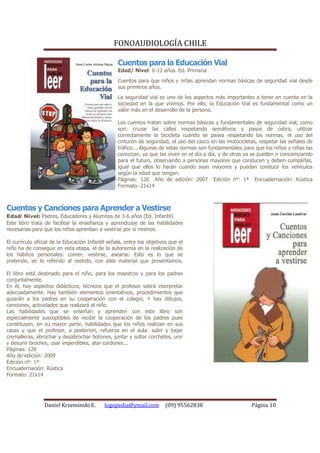 FONOAUDIOLOGÍA CHILE

                                                  Cuentos para la Educación Vial
                                                  Edad/ Nivel: 6-12 años. Ed. Primaria
                                                  Cuentos para que niños y niñas aprendan normas básicas de seguridad vial desde
                                                  sus primeros años.
                                                  La seguridad vial es uno de los aspectos más importantes a tener en cuenta en la
                                                  sociedad en la que vivimos. Por ello, la Educación Vial es fundamental como un
                                                  valor más en el desarrollo de la persona.

                                                  Los cuentos tratan sobre normas básicas y fundamentales de seguridad vial, como
                                                  son: cruzar las calles respetando semáforos y pasos de cebra, utilizar
                                                  correctamente la bicicleta cuando se pasea respetando las normas, el uso del
                                                  cinturón de seguridad, el uso del casco en las motocicletas, respetar las señales de
                                                  tráfico... Algunas de estas normas son fundamentales para que los niños y niñas las
                                                  conozcan, ya que las viven en el día a día, y de otras ya se pueden ir concienciando
                                                  para el futuro, observando a personas mayores que conducen y deben cumplirlas,
                                                  igual que ellos lo harán cuando sean mayores y puedan conducir los vehículos
                                                  según la edad que tengan.
                                                  Páginas: 126 Año de edición: 2007 Edición nº: 1ª Encuadernación: Rústica
                                                  Formato: 21x14



Cuentos y Canciones para Aprender a Vestirse
Edad/ Nivel: Padres, Educadores y Alumnos de 3-6 años (Ed. Infantil)
Este libro trata de facilitar la enseñanza y aprendizaje de las habilidades
necesarias para que los niños aprendan a vestirse por sí mismos.

El currículo oficial de la Educación Infantil señala, entre los objetivos que el
niño ha de conseguir en esta etapa, el de la autonomía en la realización de
los hábitos personales: comer, vestirse, asearse. Esto es lo que se
pretende, en lo referido al vestido, con este material que presentamos.

El libro está destinado para el niño, para los maestros y para los padres
conjuntamente.
En él, hay aspectos didácticos, técnicos que el profesor sabrá interpretar
adecuadamente. Hay también elementos orientativos, procedimientos que
guiarán a los padres en su cooperación con el colegio. Y hay dibujos,
canciones, actividades que realizará el niño.
Las habilidades que se enseñan y aprenden con este libro son
especialmente susceptibles de recibir la cooperación de los padres pues
constituyen, en su mayor parte, habilidades que los niños realizan en sus
casas y que el profesor, a posteriori, refuerza en el aula: subir y bajar
cremalleras, abrochar y desabrochar botones, juntar y soltar corchetes, unir
y desunir broches, usar imperdibles, atar cordones...
Páginas: 128
Año de edición: 2009
Edición nº: 1ª
Encuadernación: Rústica
Formato: 21x14




                 Daniel Krzeminski E.       logopedia@ymail.com         (09) 95562838                      Página 10
 