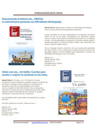 FONOAUDIOLOGÍA CHILE

Descubriendo la Historia de... GRECIA.
Lo esencial para personas con dificultades del lenguaje.

                                                               Edad/ Nivel: Adolescentes y adultos con dificultades de lenguaje.
                                                               Libro de lectura fácil para discapacitados lingüísticos.


                                                               Lo que pretenden los autores, especialistas en la educación de sordos
                                                               (Silvia es una de las pocas universitarias con deficiencia auditiva
                                                               severa, Teresa y Juan Carlos son profesores de sordos en un instituto)
                                                               es abrir a los discapacitados en general un horizonte cultural amplio y
                                                               elevado poniendo a su alcance la historia clásica. Han comenzado con
                                                               Grecia y seguirán Egipto, Roma...

                                                               Con un lenguaje directo y concreto, con una construcción gramatical
                                                               de frases breves y con un léxico que se explica siempre al final o a pie
                                                               de página, logran un texto inteligible para adolescentes y adultos con
                                                               dificultades del lenguaje, sean o no sordos.

                                                               Páginas: 72
                                                               Año de edición: 2010
                                                               Edición nº: 1ª
                                                               Encuadernación: Rústica
                                                               Formato: 21x14



Había una vez... Un Gatito. Cuentos para
ayudar a mejorar la conducta en los niños.

Edad/ Nivel: 6-10 años. 1er y 2º Ciclos Ed. Primaria
A través de cuentos sencillos se pretende mejorar la conducta de
los niños en aspectos como la atención, el autocontrol, la
autoestima, los celos, la responsabilidad y la amistad.
Cani es un gatito con falta de atención. Con sus despistes y
aventuras a lo largo del cuento, pretendemos que el/la niño/a
reflexione sobre la necesidad de estar atentos en aquellas
situaciones o momentos que así lo requieran.

Las actividades están encaminadas al desarrollo de su propia
atención.

Este libro pertenece a la serie: “Había una vez...”

Páginas: 48
Año de edición: 2008
Edición nº: 4ª
Encuadernación: Rústica
Formato: 21x14



                 Daniel Krzeminski E.      logopedia@ymail.com        (09) 95562838                         Página 11
 