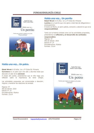 FONOAUDIOLOGÍA CHILE

                                                           Había una vez... Un perrito
                                                           Edad/ Nivel: 6-10 años. 1er y 2º Ciclos Ed. Primaria
                                                           Lanitas es un perrito que vive ajeno a todo tipo de obligaciones o
                                                           preocupaciones.
                                                           A través de Momo, un perro policía, conocerá y valorará lo que es la
                                                           responsabilidad.

                                                           Tanto con la historia contada como con las actividades propuestas,
                                                           pretendemos la reflexión y el desarrollo de actitudes
                                                           responsables.
                                                           Páginas: 47
                                                           Año de edición: 2010
                                                           Edición nº: 2ª
                                                           Encuadernación: Rústica
                                                           Formato: 21x14




Había una vez... Un potro.

Edad/ Nivel: 6-10 años. 1er y 2º Ciclos Ed. Primaria.
Carretero es un potro que vive solo y aburrido hasta que
descubre el valor de la amistad.
A través del cuento, pretendemos que el niño haga una
reflexión sobre la importancia de tener amigos.

Las actividades propuestas van encaminadas a descubrir,
mejorar y mantener las relaciones de amistad.

Páginas: 47
Año de edición: 2010
Edición nº: 2ª
Encuadernación: Rústica
Formato: 21x14




               Daniel Krzeminski E.   logopedia@ymail.com        (09) 95562838                        Página 12
 