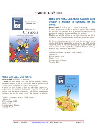 FONOAUDIOLOGÍA CHILE

                                                                 Había una vez... Una Abeja. Cuentos para
                                                                 ayudar a mejorar la conducta en los
                                                                 niños.
                                                                 Edad/ Nivel: 6-10 años. 1er y 2º Ciclos Ed. Primaria
                                                                 A través de cuentos sencillos se pretende mejorar la conducta
                                                                 de los niños en aspectos como la atención, el autocontrol, la
                                                                 autoestima, los celos, la responsabilidad y la amistad.
                                                                 Meli es una abejita peleona y con poca paciencia que tiene
                                                                 problemas de convivencia con las demás abejas de la colmena.

                                                                 Con las aventuras que aparecen a lo largo del cuento, así como
                                                                 con las actividades propuestas, pretendemos que el/la niño/a
                                                                 reflexione acerca de los inconvenientes que ocasiona la falta de
                                                                 control sobre nuestra conducta, aportando también ideas y
                                                                 ejercicios para mejorar su autocontrol.

                                                                 Este libro pertenece a la serie: “Había una vez...”
                                                                 Páginas: 48
                                                                 Año de edición: 2008
                                                                 Edición nº: 4ª
                                                                 Encuadernación: Rústica
                                                                 Formato: 21x14




Había una vez... Una liebre.
Edad/ Nivel: 6-10 años. Ed. Primaria
"Olvido" es una liebre con una escasa memoria debido,
fundamentalmente, a que no cumple una serie de requisitos que
son necesarios para poder recordar más y mejor.
A través de este cuento, y con las actividades propuestas,
pretendemos que el/a niño/a interiorice y aprenda una serie de
hábitos para desarrollar su memoria, aplicándolos a tareas tan
necesarias en su vida diaria como, por ejemplo, el estudio.

Este libro pertenece a la serie: "Había una vez..."
Páginas: 48
Año de edición: 2010
Edición nº: 1ª
Encuadernación: Rústica
Formato: 21x14




                 Daniel Krzeminski E.      logopedia@ymail.com    (09) 95562838                          Página 13
 