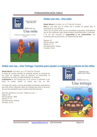 FONOAUDIOLOGÍA CHILE

                                                          Había una vez... Una osita

                                                          Edad/ Nivel: 6-10 años. 1er y 2º Ciclo Ed. Primaria
                                                          Flor es una osita que se siente mal y cambia de actitud ante el
                                                          nacimiento de una hermana.
                                                          Tanto con el cuento como con las actividades propuestas, pretendemos
                                                          que el niño reflexione sobre determinados comportamientos o actitudes,
                                                          a la vez que aumente su seguridad y su autoestima, tan
                                                          necesarias para la prevención y el tratamiento de celos.

                                                          Páginas: 47
                                                          Año de edición: 2007
                                                          Edición nº: 1ª
                                                          Encuadernación: Rústica
                                                          Formato: 21x14




Había una vez... Una Tortuga. Cuentos para ayudar a mejorar la conducta en los niños

Edad/ Nivel: 6-10 años. 1er y 2º Ciclos Ed. Primaria
A través de cuentos sencillos se pretende mejorar la conducta de
los niños en aspectos como la atención, el autocontrol, la
autoestima, los celos, la responsabilidad y la amistad.
Lentejuela es una tortuga que no se conoce lo suficiente y por
tanto no puede valorar lo bueno que hay en ella.

A lo largo del cuento y con las actividades propuestas, pretendemos
que el/la niño/a reflexione sobre las ventajas que tiene el aumento
de una sana autoestima para nuestro desarrollo personal.

Este libro pertenece a la serie: “Había una vez...”
Páginas: 48
Año de edición: 2008
Edición nº: 4ª
Encuadernación: Rústica
Formato: 21x14




                 Daniel Krzeminski E.      logopedia@ymail.com        (09) 95562838                   Página 14
 