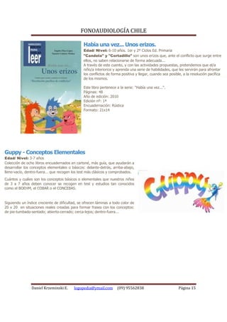 FONOAUDIOLOGÍA CHILE

                                                Había una vez... Unos erizos.
                                                Edad/ Nivel: 6-10 años. 1er y 2º Ciclos Ed. Primaria
                                                "Candela" y "Cortadillo" son unos erizos que, ante el conflicto que surge entre
                                                ellos, no saben relacionarse de forma adecuada...
                                                A través de este cuento, y con las actividades propuestas, pretendemos que el/a
                                                niño/a interiorice y aprenda una serie de habilidades, que les servirán para afrontar
                                                los conflictos de forma positiva y llegar, cuando sea posible, a la resolución pacífica
                                                de los mismos.

                                                Este libro pertenece a la serie: "Había una vez...".
                                                Páginas: 48
                                                Año de edición: 2010
                                                Edición nº: 1ª
                                                Encuadernación: Rústica
                                                Formato: 21x14




Guppy - Conceptos Elementales
Edad/ Nivel: 3-7 años
Colección de ocho libros encuadernados en cartoné, más guía, que ayudarán a
desarrollar los conceptos elementales o básicos: delante-detrás, arriba-abajo,
lleno-vacío, dentro-fuera... que recogen los test más clásicos y comprobados.
Cuántos y cuáles son los conceptos básicos o elementales que nuestros niños
de 3 a 7 años deben conocer se recogen en test y estudios tan conocidos
como el BOEHM, el COBAR o el CONCEBAS.


Siguiendo un índice creciente de dificultad, se ofrecen láminas a todo color de
20 x 20 en situaciones reales creadas para formar frases con los conceptos:
de pie-tumbado-sentado; abierto-cerrado; cerca-lejos; dentro-fuera...




                Daniel Krzeminski E.      logopedia@ymail.com        (09) 95562838                         Página 15
 