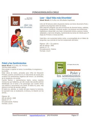 FONOAUDIOLOGÍA CHILE

                                                             Leer - ¡Qué Vida más Divertida!
                                                             Edad/ Nivel: 8-14 años con dificultades lingüísticas

                                                             Libro de 50 lecturas sobre situaciones diarias con breve diccionario final y
                                                             cuaderno de preguntas sobre los textos.
                                                             Esta colección presenta una serie de lecturas de diversos temas, realistas,
                                                             imaginativos, científicos. Pretende ayudar a los lectores con limitaciones
                                                             lingüísticas a desarrollar una mejor comprensión lectora, gracias a textos
                                                             adaptados y ejercicios dirigidos, manteniendo los temas de interés para 3ª
                                                             etapa de Primaria e incluso de ESO.

                                                             Cada libro, con numerosos textos cortos, va acompañado de un folleto de
                                                             preguntas, que controla el nivel de comprensión del lector.

                                                             Páginas: 128 + 32 cuaderno
                                                             Año de edición: 2008
                                                             Edición nº: 7ª
                                                             Encuadernación: Rústica
                                                             Formato: 21x14




Polet y los Sentimientos
Edad/ Nivel: 6-12 años. Ed. Primaria
TEATRO PARA NIÑOS
Para ayudar a superar el rencor, la xenofobia, la vergüenza y
la envidia.
Estas obras de teatro, pensadas para niños de Educación
Primaria, quieren convertirse en un instrumento de ayuda para
erradicar los sentimientos negativos del rencor y la xenofobia,
de la vergüenza y la envidia.
Cuando leemos o representamos teatro, somos nosotros
mismos los que hablamos, por ello resulta más sencillo sentirse
identificado con el tema y los personajes que cuando oímos
una historia o escuchamos una charla. El teatro es, pues, más
efectivo a la hora de asimilar valores.
El teatro es, además, un medio útil para mejorar la memoria,
la expresión oral, la vocalización, la lectura, la relación con los
demás...

Páginas: 84
Año de edición: 2008
Edición nº: 1ª
Encuadernación: Rústica
Formato: 21x14




                 Daniel Krzeminski E.       logopedia@ymail.com         (09) 95562838                         Página 17
 